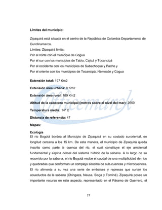 Límites del municipio:

Zipaquirá está situada en el centro de la República de Colombia Departamento de
Cundinamarca.
Límites: Zipaquirá limita:
Por el norte con el municipio de Cogua
Por el sur con los municipios de Tabio, Cajicá y Tocancipá
Por el occidente con los municipios de Subachoque y Pacho y
Por el oriente con los municipios de Tocancipá, Nemocón y Cogua

Extensión total: 197 Km2

Extensión área urbana: 8 Km2

Extensión área rural: 189 Km2

Altitud de la cabecera municipal (metros sobre el nivel del mar): 2650

Temperatura media: 14º C

Distancia de referencia: 47

Mapas:

Ecología
El río Bogotá bordea al Municipio de Zipaquirá en su costado suroriental, en
longitud cercana a los 15 km. De esta manera, el municipio de Zipaquirá queda
inscrito como parte la cuenca del río, el cual constituye el eje ambiental
fundamental y espina dorsal del sistema hídrico de la sabana. A lo largo de su
recorrido por la sabana, el río Bogotá recibe el caudal de una multiplicidad de ríos
y quebradas que conforman un complejo sistema de sub-cuencas y microcuencas.
El río alimenta a su vez una serie de embalses y represas que surten los
acueductos de la sabana (Chingaza, Neusa, Sisga y Tominé). Zipaquirá posee un
importante recurso en este aspecto, representado en el Páramo de Guerrero, el



                                         27
 