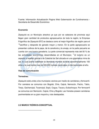 Fuente: Información Actualización Pagina Web Gobernación de Cundinamarca -
Secretaria de Desarrollo Económico


Economía

Zipaquirá es un Municipio atractivo ya que por se cabecera de provinsia aquí
llegan gran cantidad de productos agropecuarios de toda la región, la Empresa
Frigorífico de Zipaquirá EFZ se destaca como el mejor frigorífico de región para el
10
 sacrificio y desposte de ganado mayor y menor. En la parte agropecuaria se
presentan cultivos de la papa, de la zanahoria y la arveja, en la parte pecuaria se
cuenta con una buena ganadería. La parte comercial representa más del 50 % de
                                                                11
las actividades económicas desarrolladas en el Municipio;        el turismo es un
aspecto a resaltar gracias a la Catedral de Sal ubicada en una gigantesca mina de
sal, la cual podría satisfacer la demanda mundial durante aproximadamente 100
años y la cual recibe mas de 500.000 turistas nacionales e internacionales al año.

Vías de comunicación

Terrestres:

Zipaquirá está unida a los municipios vecinos por medio de carreteras y ferrocarril.
Por carretera se comunica con Bogotá, Chía, Cajicá, Nemocón, Pacho, Tabio,
Tenjo, Gachancipá, Tocancipá, Sopó, Cogua, Tausa y Subachoque. Por ferrocarril
se comunica con Nemocón, Cajicá, Chía y Bogotá. Las Veredas poseen carreteras
pavimentadas en su gran mayoría y vías destapadas.




2.2 MARCO TEÓRICO-CONCEPTUAL




                                        29
 