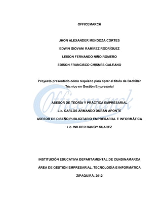 OFFICEMARCK




             JHON ALEXANDER MENDOZA CORTES

              EDWIN GIOVANI RAMÍREZ RODRÍGUEZ

               LEISON FERNANDO NIÑO ROMERO

            EDISON FRANCISCO CHISNES GALEANO




Proyecto presentado como requisito para optar el título de Bachiller
                  Técnico en Gestión Empresarial




        ASESOR DE TEORÍA Y PRÁCTICA EMPRESARIAL

            Lic. CARLOS ARMANDO DURÁN APONTE

ASESOR DE DISEÑO PUBLICITARIO EMPRESARIAL E INFORMÁTICA

                   Lic. WILDER BANOY SUAREZ




INSTITUCIÓN EDUCATIVA DEPARTAMENTAL DE CUNDINAMARCA

ÁREA DE GESTIÓN EMPRESARIAL, TECNOLOGÍA E INFORMÁTICA

                         ZIPAQUIRÁ, 2012
 