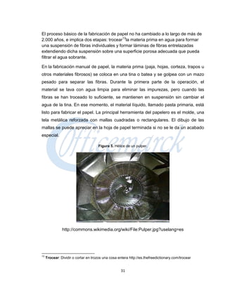 El proceso básico de la fabricación de papel no ha cambiado a lo largo de más de
2.000 años, e implica dos etapas: trocear13la materia prima en agua para formar
una suspensión de fibras individuales y formar láminas de fibras entrelazadas
extendiendo dicha suspensión sobre una superficie porosa adecuada que pueda
filtrar el agua sobrante.

En la fabricación manual de papel, la materia prima (paja, hojas, corteza, trapos u
otros materiales fibrosos) se coloca en una tina o batea y se golpea con un mazo
pesado para separar las fibras. Durante la primera parte de la operación, el
material se lava con agua limpia para eliminar las impurezas, pero cuando las
fibras se han troceado lo suficiente, se mantienen en suspensión sin cambiar el
agua de la tina. En ese momento, el material líquido, llamado pasta primaria, está
listo para fabricar el papel. La principal herramienta del papelero es el molde, una
tela metálica reforzada con mallas cuadradas o rectangulares. El dibujo de las
mallas se puede apreciar en la hoja de papel terminada si no se le da un acabado
especial.

                                      Figura 5. Hélice de un pulper.




               http://commons.wikimedia.org/wiki/File:Pulper.jpg?uselang=es




13
     Trocear: Dividir o cortar en trozos una cosa entera http://es.thefreedictionary.com/trocear


                                                    31
 