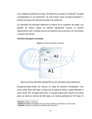y las imágenes quedarían borrosas. El tratamiento consiste en conferirle 20 al papel
sumergiéndolo en una disolución21 de cola animal, secar el papel aprestado22 y
prensar las hojas entre láminas de metal o de cartón liso.

La intensidad del prensado determina la textura de la superficie del papel. Los
papeles de textura rugosa se prensan ligeramente durante un periodo
relativamente corto, mientras que los de superficie lisa se prensan con más fuerza
y durante más tiempo.

Tamaños del papel o formatos:

                           Figura 6. Tamaños del papel o formatos




     http://commons.wikimedia.org/wiki/File:A_size_illustration.svg?uselang=es

El papel se suele vender por resmas, en hojas de tamaños normalizados. Una
resma suele tener 480 hojas, aunque las de papel de dibujo o papel fabricado a
mano tienen 472. El papel para libros o el papel prensa para imprimir con placa
plana se vende en resmas de 500 hojas y en resmas perfectas de 516 hojas. El

20
  Conferir: Cotejar y comparar.
21
  Disolución: Mezcla homogénea de dos o más sustancias que forman una única fase
22
  Aprestar: Preparar o disponer lo necesario para una cosa


                                            33
 