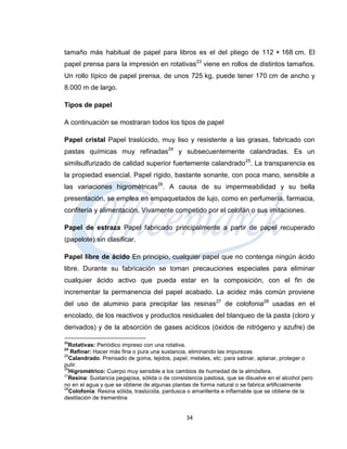 tamaño más habitual de papel para libros es el del pliego de 112 × 168 cm. El
papel prensa para la impresión en rotativas23 viene en rollos de distintos tamaños.
Un rollo típico de papel prensa, de unos 725 kg, puede tener 170 cm de ancho y
8.000 m de largo.

Tipos de papel

A continuación se mostraran todos los tipos de papel

Papel cristal Papel traslúcido, muy liso y resistente a las grasas, fabricado con
pastas químicas muy refinadas24 y subsecuentemente calandradas. Es un
similsulfurizado de calidad superior fuertemente calandrado25. La transparencia es
la propiedad esencial. Papel rígido, bastante sonante, con poca mano, sensible a
las variaciones higrométricas26. A causa de su impermeabilidad y su bella
presentación, se emplea en empaquetados de lujo, como en perfumería, farmacia,
confitería y alimentación. Vivamente competido por el celofán o sus imitaciones.

Papel de estraza Papel fabricado principalmente a partir de papel recuperado
(papelote) sin clasificar.

Papel libre de ácido En principio, cualquier papel que no contenga ningún ácido
libre. Durante su fabricación se toman precauciones especiales para eliminar
cualquier ácido activo que pueda estar en la composición, con el fin de
incrementar la permanencia del papel acabado. La acidez más común proviene
del uso de aluminio para precipitar las resinas27 de colofonia28 usadas en el
encolado, de los reactivos y productos residuales del blanqueo de la pasta (cloro y
derivados) y de la absorción de gases acídicos (óxidos de nitrógeno y azufre) de

23
  Rotativas: Periódico impreso con una rotativa.
24
   Refinar: Hacer más fina o pura una sustancia, eliminando las impurezas
25
   Calandrado: Prensado de goma, tejidos, papel, metales, etc. para satinar, aplanar, proteger o
pulir.
26
   Higrométrico: Cuerpo muy sensible a los cambios de humedad de la atmósfera.
27
  Resina: Sustancia pegajosa, sólida o de consistencia pastosa, que se disuelve en el alcohol pero
no en el agua y que se obtiene de algunas plantas de forma natural o se fabrica artificialmente
28
   Colofonia: Resina sólida, traslúcida, pardusca o amarillenta e inflamable que se obtiene de la
destilación de trementina


                                                34
 