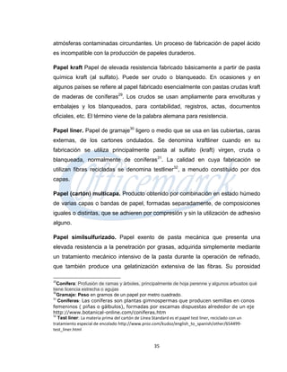 atmósferas contaminadas circundantes. Un proceso de fabricación de papel ácido
es incompatible con la producción de papeles duraderos.

Papel kraft Papel de elevada resistencia fabricado básicamente a partir de pasta
química kraft (al sulfato). Puede ser crudo o blanqueado. En ocasiones y en
algunos países se refiere al papel fabricado esencialmente con pastas crudas kraft
de maderas de coníferas29. Los crudos se usan ampliamente para envolturas y
embalajes y los blanqueados, para contabilidad, registros, actas, documentos
oficiales, etc. El término viene de la palabra alemana para resistencia.

Papel liner. Papel de gramaje30 ligero o medio que se usa en las cubiertas, caras
externas, de los cartones ondulados. Se denomina kraftliner cuando en su
fabricación se utiliza principalmente pasta al sulfato (kraft) virgen, cruda o
blanqueada, normalmente de coníferas31. La calidad en cuya fabricación se
utilizan fibras recicladas se denomina testliner32, a menudo constituido por dos
capas.

Papel (cartón) multicapa. Producto obtenido por combinación en estado húmedo
de varias capas o bandas de papel, formadas separadamente, de composiciones
iguales o distintas, que se adhieren por compresión y sin la utilización de adhesivo
alguno.

Papel similsulfurizado. Papel exento de pasta mecánica que presenta una
elevada resistencia a la penetración por grasas, adquirida simplemente mediante
un tratamiento mecánico intensivo de la pasta durante la operación de refinado,
que también produce una gelatinización extensiva de las fibras. Su porosidad

29
  Conífera: Profusión de ramas y árboles, principalmente de hoja perenne y algunos arbustos qué
tiene licencia estrecha o agujas
30
  Gramaje: Peso en gramos de un papel por metro cuadrado.
   Coníferas: Las coníferas son plantas gimnospermas que producen semillas en conos
31

femeninos ( piñas o gálbulos), formadas por escamas dispuestas alrededor de un eje
http://www.botanical-online.com/coniferas.htm
32
   Test liner: La materia prima del cartón de Línea Standard es el papel test liner, reciclado con un
tratamiento especial de encolado http://www.proz.com/kudoz/english_to_spanish/other/654499-
test_liner.html


                                                  35
 