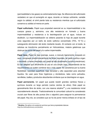 (permeabilidad a los gases) es extremadamente baja. Se diferencia del sulfurizado
verdadero en que al sumergirlo en agua, durante un tiempo suficiente, variable
según la calidad, el símil pierde toda su resistencia mientras que el sulfurizado
conserva su solidez al menos en parte.

Papel sulfurizado. Papel cuya propiedad esencial es su impermeabilidad a los
cuerpos grasos y, asimismo, una alta resistencia en húmedo y buena
impermeabilidad y resistencia a la desintegración por el agua, incluso en
ebullición. La impermeabilización se obtiene pasando la hoja de papel durante
unos segundos por un baño de ácido sulfúrico concentrado (75%, 10 °C) y
subsiguiente eliminación del ácido mediante lavado. Al contacto con el ácido, la
celulosa se transforma parcialmente en hidrocelulosa, materia gelatinosa que
obstruye los poros del papel y lo vuelve impermeable.

Papel tisúe. Papel de bajo gramaje, suave, a menudo ligeramente crespado en
seco, compuesto predominantemente de fibras naturales, de pasta química virgen
o reciclada, a veces mezclada con pasta de alto rendimiento (químico-mecánicas).
Es tan delgado que difícilmente se usa en una simple capa. Dependiendo de los
requerimientos se suelen combinar dos o más capas. Se caracteriza por su buena
flexibilidad, suavidad superficial, baja densidad y alta capacidad para absorber
líquidos. Se usan para fines higiénicos y domésticos, tales como pañuelos,
servilletas, toallas y productos absorbentes similares que se desintegran en agua.

Papel permanente. Un papel que puede resistir grandes cambios físicos y
químicos durante un largo período (varios cientos de años). Este papel es
generalmente libre de ácido, con una reserva alcalina 33 y una resistencia inicial
razonablemente elevada. Tradicionalmente la comunidad cultural ha considerado
crucial usar fibras de alta pureza (lino o algodón) para asegurar la permanencia
del papel. Hoy día, se considera que se ha de poner menos énfasis en el tipo de


33
 Alcalina: Se aplica a la sustancia química que tiene propiedades básicas
http://es.thefreedictionary.com/alcalina


                                               36
 