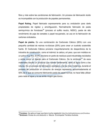fibra y más sobre las condiciones de fabricación. Un proceso de fabricación ácido
es incompatible con la producción de papeles permanentes.

Papel fluting. Papel fabricado expresamente para su ondulación para darle
propiedades de rigidez y amortiguación. Normalmente fabricado de pasta
semiquímica de frondosas34 (proceso al sulfito neutro, NSSC), pasta de alto
rendimiento de paja de cereales o papel recuperado, se usa en la fabricación de
cartones ondulados.

Papel de piedra. Es una combinación de Carbonato Cálcico (80%) con una
pequeña cantidad de resinas no-tóxicas (20%) para crear un sustrato sostenible
fuerte. El Carbonato Cálcico proviene mayoritariamente de desperdicios de la
industria de construcción, como el mármol, la caliza y el yeso, que son molidos en
un polvo muy fino. El PE proviene en parte de residuos post-industriales reciclados
y actúa como un ligante para el Carbonato Cálcico. De la simbiosis 35 de esos
materiales resulta un producto que resiste fuertemente, tanto al agua como a las
roturas. Es un proceso de fabricación ecológico y de los más modernos, durante el
proceso de producción el consumo de energía representa aproximadamente el
50% de lo que se consume fabricando pasta de papel normal, no hace falta utilizar
para nada el agua y no se emite ningún gas tóxico.




34
 Frondoso: Se aplica al lugar que tiene mucha vegetación http://es.thefreedictionary.com/frondoso
35
 Simbiosis: Dícese de una disolución o Mezcla Enciclopedia Temática Ilustrada


                                               37
 