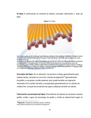 El lápiz A continuación se mostrara la historia, concepto, fabricación y tipos de
lápiz

                                          Figura 7. El lápiz.




http://www.google.com.co/imgres?start=95&num=10&um=1&hl=es&biw=1366&bih=643&tbm=isch&
tbnid=VlGbAZv0JH9z2M:&imgrefurl=http://es.123rf.com/photo_3812856_fila-de-lapices-de-color-
amarillo-cerca-de
borradores.html&docid=XmufDRcTPbfqwM&imgurl=http://us.123rf.com/400wm/400/400/moodboard
/moodboard0811/moodboard081101970/3812856-fila-de-lapices-de-color-amarillo-cerca-de-
borradores.jpg&w=400&h=266&ei=UBDZT8bmC4j49QSEs9HzAw&zoom=1&iact=hc&vpx=740&vpy
=336&dur=521&hovh=179&hovw=268&tx=154&ty=201&sig=104990954528029877131&page=5&tb
nh=136&tbnw=189&ndsp=25&ved=1t:429,r:15,s:95,i:52



Concepto del lápiz: Es un elemento de escritura o dibujo generalmente para
realizar tareas, consiste en una mina o barrita de pigmento36 (generalmente
de grafito y una grasa o arcilla especial, pero puede también ser pigmento
coloreado d1|1e carbón de leña) y encapsulado generalmente en un cilindro de
madera fino, aunque las envolturas de papel y plásticas también se utilizan.



Fabricación mecanizada del lápiz: Para fabricar los lápices es necesario mezclar
grafito, arcilla y agua (el porcentaje de grafito y arcilla se determinará según la

36
  Pigmento: Sustancia colorante natural o artificial
http://www.wordreference.com/definicion/pigmento


                                                  38
 