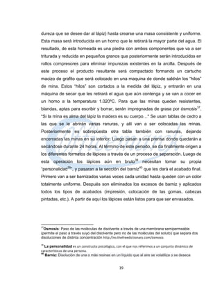 dureza que se desee dar al lápiz) hasta crearse una masa consistente y uniforme.
Esta masa será introducida en un horno que le retirará la mayor parte del agua. El
resultado, de esta horneada es una piedra con ambos componentes que va a ser
triturada y reducida en pequeños granos que posteriormente serán introducidos en
rollos compresores para eliminar impurezas existentes en la arcilla. Después de
este proceso el producto resultante será compactado formando un cartucho
macizo de grafito que será colocado en una maquina de donde saldrán los “hilos”
de mina. Estos “hilos” son cortados a la medida del lápiz, y entrarán en una
máquina de secar que les retirará el agua que aún contenga y se van a cocer en
un horno a la temperatura 1.020ºC. Para que las minas queden resistentes,
blandas, aptas para escribir y borrar, serán impregnadas de grasa por ósmosis 37.
"Si la mina es alma del lápiz la madera es su cuerpo…" Se usan tablas de cedro a
las que se le abrirán varias ranuras, y allí van a ser colocadas las minas.
Posteriormente es sobrepuesta otra tabla también con ranuras, dejando
encerradas las minas en su interior. Luego pasan a una prensa donde quedarán a
secándose durante 24 horas. Al término de este periodo, se da finalmente origen a
los diferentes formatos de lápices a través de un proceso de separación. Luego de
esta operación los lápices aún en bruto38 necesitan tomar su propia
“personalidad39”, y pasaran a la sección del barniz40 que les dará el acabado final.
Primero van a ser barnizados varias veces cada unidad hasta queden con un color
totalmente uniforme. Después son eliminados los excesos de barniz y aplicados
todos los tipos de acabados (impresión, colocación de las gomas, cabezas
pintadas, etc.). A partir de aquí los lápices están listos para que ser envasados.




37
  Osmosis: Paso de las moléculas de disolvente a través de una membrana semipermeable
(permite el paso a través suyo del disolvente pero no de las moléculas del soluto) que separa dos
disoluciones de distinta concentración http://es.thefreedictionary.com/ósmosis
39
   La personalidad es un constructo psicológico, con el que nos referimos a un conjunto dinámico de
características de una persona.
40
   Barniz: Disolución de una o más resinas en un líquido que al aire se volatiliza o se deseca


                                                  39
 