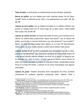 Tipos de lápiz: A continuación se mostrara todos los tipos de lápiz existentes.

Barras de grafito: que son ideales para cubrir extensas aéreas, las de Faber-
Castell41 tienen un diámetro es de 12mm y sus graduaciones son cuatro: 2B, 4B,
6B, 9B

Lápices de puro grafito: (sin la madera) envueltos en un plástico protector que
permite un trabajo limpio con el mismo largo de un lápiz común, Faber-Castell
tiene cuatro: HB, 3B, 6B, 9B

Lápices de carbón de leña: Se hacen del carbón de leña y se lo introduce en un
cilindro de madera estos proporcionan negros más plenos42 que los lápices del
grafito, pero tienden a manchar fácilmente y son más abrasivos43 que el grafito44.
Dentro de línea de Faber-Castell tiene lápices en la línea Pitt Monochorome
carbón graso: en duro, medio y blando y carbón tiza en blando medio y duro

Lápices de tiza: tienen la misma composición que los pasteles a la tiza, es decir,
pigmento más aglutinante45 pero insertos en una barra de madera igual al lápiz, de
modo tal que permite destacar detalles, los tonos son el blanco, la sanguina que
es fabricado con oxido de hierro, el bistre que es un marrón oscuro (hecho de
hollín más madera de haya), y el sepia. En este plano Faber- Castell elabora estos
tonos en la línea Pitt Pastel, y además de los tonos mencionados mas algunos
intermedios.

Lápices de grasa: También conocidos como marcadores de China. Escriben
virtualmente en cualquier superficie (incluyendo vidrio, plástico, metal y

41
   Faber-Castell: es Tecnacril Ltda., una subsidiaria que inició operaciones en el año 1976 y hoy
es una de las principales compañías protagonistas de la industria de la escritura en el país
http://www.faber-castell.com.co/22615/Faber-Castell-Colombia/default_news.aspx
42
   Plenos: Indica que algo ocurre en el momento culminante, central o de mayor intensidad
http://es.thefreedictionary.com/plenos
43
   Un abrasivo: Sustancia usada para arrancar materia mediante raspado y bruñido
http://es.thefreedictionary.com/abrasivo
44
   El grafito: El grafito natural es una forma alotrópica del carbón
http://201.131.19.30/Estudios/Mineria/Sistema%20Mineria/grafito/CARACTERISTICAS.htm
45
  Aglutinar: Unir, pegar una cosa con otra http://www.wordreference.com/definicion/aglutinar


                                                40
 