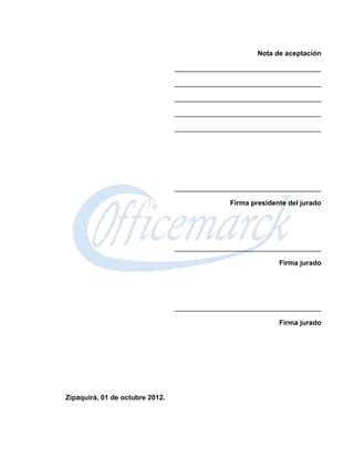 Nota de aceptación

                                 ______________________________________

                                 ______________________________________

                                 ______________________________________

                                 ______________________________________

                                 ______________________________________




                                 ______________________________________

                                               Firma presidente del jurado




                                 ______________________________________

                                                             Firma jurado




                                 ______________________________________

                                                             Firma jurado




Zipaquirá, 01 de octubre 2012.
 