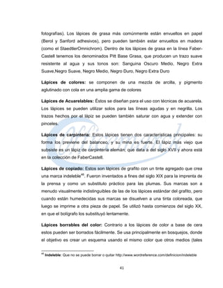 fotografías). Los lápices de grasa más comúnmente están envueltos en papel
(Berol y Sanford adhesivos), pero pueden también estar envueltos en madera
(como el StaedtlerOmnichrom). Dentro de los lápices de grasa en la línea Faber-
Castell tenemos los denominados Pitt Base Grasa, que producen un trazo suave
resistente al agua y sus tonos son: Sanguina Oscuro Medio, Negro Extra
Suave,Negro Suave, Negro Medio, Negro Duro, Negro Extra Duro

Lápices de colores: se componen de una mezcla de arcilla, y pigmento
aglutinado con cola en una amplia gama de colores

Lápices de Acuarelables: Éstos se diseñan para el uso con técnicas de acuarela.
Los lápices se pueden utilizar solos para las líneas agudas y en negrilla. Los
trazos hechos por el lápiz se pueden también saturar con agua y extender con
pinceles.

Lápices de carpintería: Estos lápices tienen dos características principales: su
forma los previene del balanceo, y su mina es fuerte. El lápiz más viejo que
subsiste es un lápiz de carpintería alemán; que data a del siglo XVII y ahora está
en la colección de FaberCastell.

Lápices de copiado: Estos son lápices de grafito con un tinte agregado que crea
una marca indeleble46. Fueron inventados a fines del siglo XIX para la imprenta de
la prensa y como un substituto práctico para las plumas. Sus marcas son a
menudo visualmente indistinguibles de las de los lápices estándar del grafito, pero
cuando están humedecidas sus marcas se disuelven a una tinta coloreada, que
luego se imprime a otra pieza de papel. Se utilizó hasta comienzos del siglo XX,
en que el bolígrafo los substituyó lentamente.

Lápices borrables del color: Contrario a los lápices de color a base de cera
estos pueden ser borrados fácilmente. Se usa principalmente en bosquejos, donde
el objetivo es crear un esquema usando el mismo color que otros medios (tales

46
     Indeleble: Que no se puede borrar o quitar http://www.wordreference.com/definicion/indeleble


                                                  41
 