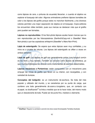 como lápices de cera, o pinturas de acuarela) llenarían, o cuando el objetivo es
explorar el bosquejo del color. Algunos animadores prefieren lápices borrables de
color a los lápices del grafito porque estos no manchan fácilmente, y los diversos
colores permiten una mejor separación de objetos en el bosquejo. Copio-editores
los encuentran útiles también, pues sus marcas se destacan más que el grafito
pero pueden ser borradas.

Lápices no reproducibles: O los Non-photo lápices azules hacen marcas que no
son reproducidas por las fotocopiadoras (Sanford'sCopy-not o Staedtler' Mars
Non-photo) o por las copiadoras whiteprint (Staedtler' s Mars Non-Print).

Lápiz de estenógrafo: Se espera que estos lápices sean muy confiables, y su
mina es a prueba de roturas. Los lápices del estenógrafo se afilan a veces en
ambos extremos

Lápiz de golf: Los lápices de golf son generalmente cortos (una longitud común
es los 9cm) y muy baratos. También se conocen como lápices de biblioteca, ya
que muchas bibliotecas los ofrecen como instrumentos de escritura desechables.

Lápices mecánicos o Portaminas: están compuestos con un mecanismo para
empujar las minas de grafito que llevan en su interior, son recargables, y con
variedad de durezas.

Conceptos del bolígrafo: es un instrumento de escritura. Se trata del más
popular y utilizado del mundo, y se caracteriza por su punta de carga, que
contiene una bola generalmente de acero o tungsteno, que, en contacto con
el papel, va dosificando47 la tinta a medida que se la hace rodar, del mismo modo
que un desodorante de bola. Puede ser de punto fino, mediano o diamante.




47
     Dosificar: Regular la cantidad o porción de otras cosas Enciclopedia Temática Ilustrada


                                                  42
 
