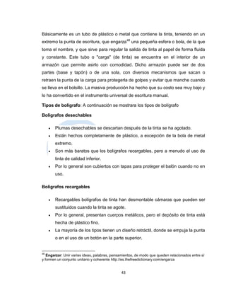 Básicamente es un tubo de plástico o metal que contiene la tinta, teniendo en un
extremo la punta de escritura, que engarza48 una pequeña esfera o bola, de la que
toma el nombre, y que sirve para regular la salida de tinta al papel de forma fluida
y constante. Este tubo o "carga" (de tinta) se encuentra en el interior de un
armazón que permite asirlo con comodidad. Dicho armazón puede ser de dos
partes (base y tapón) o de una sola, con diversos mecanismos que sacan o
retraen la punta de la carga para protegerla de golpes y evitar que manche cuando
se lleva en el bolsillo. La masiva producción ha hecho que su costo sea muy bajo y
lo ha convertido en el instrumento universal de escritura manual.

Tipos de bolígrafo: A continuación se mostrara los tipos de bolígrafo

Bolígrafos desechables

        Plumas desechables se descartan después de la tinta se ha agotado.
        Están hechos completamente de plástico, a excepción de la bola de metal
         extremo.
        Son más baratos que los bolígrafos recargables, pero a menudo el uso de
         tinta de calidad inferior.
        Por lo general son cubiertos con tapas para proteger el balón cuando no en
         uso.

Bolígrafos recargables

        Recargables bolígrafos de tinta han desmontable cámaras que pueden ser
         sustituidos cuando la tinta se agote.
        Por lo general, presentan cuerpos metálicos, pero el depósito de tinta está
         hecha de plástico fino.
        La mayoría de los tipos tienen un diseño retráctil, donde se empuja la punta
         o en el uso de un botón en la parte superior.


48
   Engarzar: Unir varias ideas, palabras, pensamientos, de modo que queden relacionados entre sí
y formen un conjunto unitario y coherente http://es.thefreedictionary.com/engarza


                                              43
 