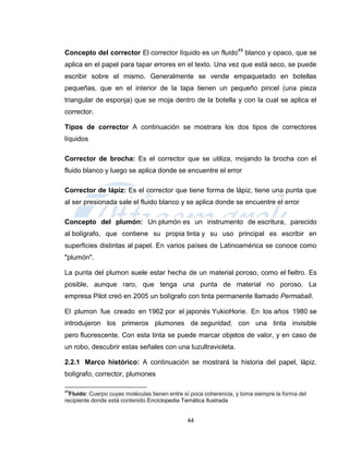 Concepto del corrector El corrector líquido es un fluido49 blanco y opaco, que se
aplica en el papel para tapar errores en el texto. Una vez que está seco, se puede
escribir sobre el mismo. Generalmente se vende empaquetado en botellas
pequeñas, que en el interior de la tapa tienen un pequeño pincel (una pieza
triangular de esponja) que se moja dentro de la botella y con la cual se aplica el
corrector.

Tipos de corrector A continuación se mostrara los dos tipos de correctores
líquidos

Corrector de brocha: Es el corrector que se utiliza, mojando la brocha con el
fluido blanco y luego se aplica donde se encuentre el error

Corrector de lápiz: Es el corrector que tiene forma de lápiz, tiene una punta que
al ser presionada sale el fluido blanco y se aplica donde se encuentre el error

Concepto del plumón: Un plumón es un instrumento de escritura, parecido
al bolígrafo, que contiene su propia tinta y su uso principal es escribir en
superficies distintas al papel. En varios países de Latinoamérica se conoce como
"plumón".

La punta del plumon suele estar hecha de un material poroso, como el fieltro. Es
posible, aunque raro, que tenga una punta de material no poroso. La
empresa Pilot creó en 2005 un bolígrafo con tinta permanente llamado Permaball.

El plumon fue creado en 1962 por el japonés YukioHorie. En los años 1980 se
introdujeron los primeros plumones de seguridad, con una tinta invisible
pero fluorescente. Con esta tinta se puede marcar objetos de valor, y en caso de
un robo, descubrir estas señales con una luzultravioleta.

2.2.1 Marco histórico: A continuación se mostrará la historia del papel, lápiz.
bolígrafo, corrector, plumones

49
  Fluido: Cuerpo cuyas moléculas tienen entre sí poca coherencia, y toma siempre la forma del
recipiente donde está contenido Enciclopedia Temática Ilustrada


                                               44
 