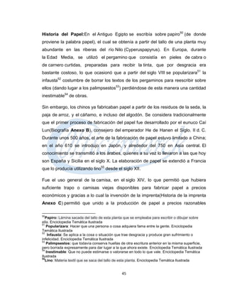 Historia del Papel:En el Antiguo Egipto se escribía sobre papiro50 (de donde
proviene la palabra papel), el cual se obtenía a partir del tallo de una planta muy
abundante en las riberas del río Nilo (Cyperuspapyrus). En Europa, durante
la Edad Media, se utilizó el pergamino que consistía en pieles de cabra o
de carnero curtidas, preparadas para recibir la tinta, que por desgracia era
bastante costoso, lo que ocasionó que a partir del siglo VIII se popularizara51 la
infausta52 costumbre de borrar los textos de los pergaminos para reescribir sobre
ellos (dando lugar a los palimpsestos53) perdiéndose de esta manera una cantidad
inestimable54 de obras.

Sin embargo, los chinos ya fabricaban papel a partir de los residuos de la seda, la
paja de arroz, y el cáñamo, e incluso del algodón. Se considera tradicionalmente
que el primer proceso de fabricación del papel fue desarrollado por el eunuco Caí
Lun(Biografía Anexo B), consejero del emperador He de Hanen el Siglo. II d. C.
Durante unos 500 años, el arte de la fabricación de papel estuvo limitado a China;
en el año 610 se introdujo en Japón, y alrededor del 750 en Asia central. El
conocimiento se transmitió a los árabes, quienes a su vez lo llevaron a las que hoy
son España y Sicilia en el siglo X. La elaboración de papel se extendió a Francia
que lo producía utilizando lino55 desde el siglo XII.

Fue el uso general de la camisa, en el siglo XIV, lo que permitió que hubiera
suficiente trapo o camisas viejas disponibles para fabricar papel a precios
económicos y gracias a lo cual la invención de la imprenta(Historia de la imprenta
Anexo C) permitió que unido a la producción de papel a precios razonables

50
  Papiro: Lámina sacada del tallo de esta planta que se empleaba para escribir o dibujar sobre
ella. Enciclopedia Temática Ilustrada
51
   Popularizara: Hacer que una persona o cosa adquiera fama entre la gente. Enciclopedia
Temática Ilustrada
52
    Infausta: Se aplica a la cosa o situación que trae desgracia y produce gran sufrimiento o
infelicidad. Enciclopedia Temática Ilustrada
53
   Palimpsestos: que todavía conserva huellas de otra escritura anterior en la misma superficie,
pero borrada expresamente para dar lugar a la que ahora existe. Enciclopedia Temática Ilustrada
54
   Inestimable: Que no puede estimarse o valorarse en todo lo que vale. Enciclopedia Temática
Ilustrada
55
  Lino: Materia textil que se saca del tallo de esta planta. Enciclopedia Temática Ilustrada


                                               45
 