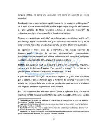 surgiera el libro, no como una curiosidad sino como un producto de precio
accesible.

Desde entonces el papel se ha convertido en uno de los productos emblemáticos56
de nuestra cultura, elaborándose no sólo de trapos viejos o algodón sino también
de gran variedad de fibras vegetales; además la creciente invención 57 de
colorantes permitió una generosa oferta de colores y texturas.

El papel ahora puede ser sustituido58 para ciertos usos por materiales sintéticos59,
sin embargo sigue conservando una gran importancia en nuestra vida y en el
entorno diario, haciéndolo un artículo personal y por ende difícilmente sustituible.

La aparición y rápido auge de la informática y los nuevos sistemas de
telecomunicación,       permiten      la   escritura,    almacenamiento,        procesamiento,
transporte y lectura de textos con medios electrónicos más ventajosos, relegando
los soportes tradicionales, como el papel, a un segundo plano.

Historia del lápiz: En 1564 se descubrió el grafito, en Cumberland, (Inglaterra,
cercana a la frontera con Escocia). Esto permitió la invención de los lápices de
grafito, que se introdujeron en Francia, en la corte de Luis XIII

A partir de la mitad del Siglo XVII, las minas inglesas de grafito eran explotadas
por la corona, y servían también para la fundición de cañones y su producción
estaba muy reglamentada, por lo que se penaba con pena de muerte al obrero
que llegara a extraer un fragmento de dicho material.

En 1792 se cortaron las relaciones entre Francia e Inglaterra. Esto hizo que el
ingeniero francés Jacques-Nicolás Conté (Biografía AnexoD), ideara unos lápices

56
   Emblemáticos: Se aplica a la cosa que es característica de un lugar o de un grupo de personas.
Enciclopedia Temática Ilustrada
57
   Invención: Creación de una historia o una excusa que no es verdadera para engañar a alguien.
Enciclopedia Temática Ilustrada
58
   Sustituido: Poner a una persona o cosa en lugar de otra para realizar su trabajo o desempeñar
su función. Enciclopedia Temática Ilustrada
59
   Sintéticos: Se aplica al material que se obtiene mediante procedimientos industriales o químicos
y que imita una materia natural. Enciclopedia Temática Ilustrada


                                                46
 
