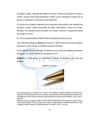 de grafito y arcilla, rodeados de madera de cedro. Pronto se impusieron en todo el
mundo. Aunque otras documentaciones indican que el verdadero inventor fue el
hijo de un carpintero, el austríaco Josef Hardtmuth.

La dureza de los lápices depende de la proporción entre grafito (una variedad del
carbono) y arcilla: cuanto más grafito se utilice, más blando u oscuro es el trazo
del lápiz. Se mezclaba polvo de grafito con arcilla, cortando en pequeñas barras
que luego se cocían.

En 1812 el estadounidense William Monroe perfeccionó este proceso.

John Eberhard (Biografía Anexo E) (nacido en 1822) construyó la primera fábrica
de lápices en gran escala, en Estados Unidos de América.

En las últimas décadas del Siglo XX, Brasil era uno de los principales productores
de lápices, con 4.500 millones de unidades por año.

Bolígrafo. A continuación se mostraran la historia, el concepto y los tipos del
bolígrafo

                                   Figura 8. El bolígrafo.




http://www.google.com.co/imgres?num=10&um=1&hl=es&biw=1366&bih=643&tbm=isch&tbnid=Us
nHwUbuR12VuM:&imgrefurl=http://es.wikipedia.org/wiki/Bol%25C3%25ADgrafo&docid=gwVZSxQJ
zTICdM&imgurl=http://upload.wikimedia.org/wikipedia/commons/thumb/d/d7/Ballpen_head_macro.j
pg/150px-
Ballpen_head_macro.jpg&w=150&h=113&ei=YRHZT6nHB5Oi8QTFwrG1Aw&zoom=1&iact=hc&vp
x=351&vpy=210&dur=773&hovh=90&hovw=120&tx=110&ty=38&sig=104990954528029877131&sq
i=2&page=1&tbnh=90&tbnw=120&start=0&ndsp=21&ved=1t: 429,r:1,s:0,i:69


                                             47
 
