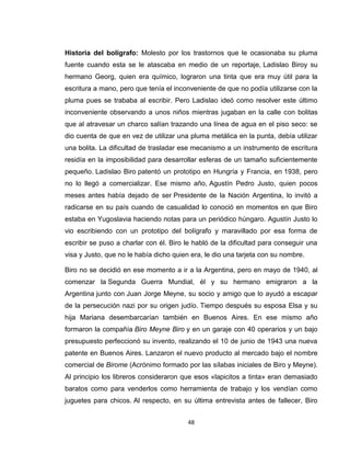 Historia del bolígrafo: Molesto por los trastornos que le ocasionaba su pluma
fuente cuando esta se le atascaba en medio de un reportaje, Ladislao Biroy su
hermano Georg, quien era químico, lograron una tinta que era muy útil para la
escritura a mano, pero que tenía el inconveniente de que no podía utilizarse con la
pluma pues se trababa al escribir. Pero Ladislao ideó como resolver este último
inconveniente observando a unos niños mientras jugaban en la calle con bolitas
que al atravesar un charco salían trazando una línea de agua en el piso seco: se
dio cuenta de que en vez de utilizar una pluma metálica en la punta, debía utilizar
una bolita. La dificultad de trasladar ese mecanismo a un instrumento de escritura
residía en la imposibilidad para desarrollar esferas de un tamaño suficientemente
pequeño. Ladislao Biro patentó un prototipo en Hungría y Francia, en 1938, pero
no lo llegó a comercializar. Ese mismo año, Agustín Pedro Justo, quien pocos
meses antes había dejado de ser Presidente de la Nación Argentina, lo invitó a
radicarse en su país cuando de casualidad lo conoció en momentos en que Biro
estaba en Yugoslavia haciendo notas para un periódico húngaro. Agustín Justo lo
vio escribiendo con un prototipo del bolígrafo y maravillado por esa forma de
escribir se puso a charlar con él. Biro le habló de la dificultad para conseguir una
visa y Justo, que no le había dicho quien era, le dio una tarjeta con su nombre.

Biro no se decidió en ese momento a ir a la Argentina, pero en mayo de 1940, al
comenzar la Segunda Guerra Mundial, él y su hermano emigraron a la
Argentina junto con Juan Jorge Meyne, su socio y amigo que lo ayudó a escapar
de la persecución nazi por su origen judío. Tiempo después su esposa Elsa y su
hija Mariana desembarcarían también en Buenos Aires. En ese mismo año
formaron la compañía Biro Meyne Biro y en un garaje con 40 operarios y un bajo
presupuesto perfeccionó su invento, realizando el 10 de junio de 1943 una nueva
patente en Buenos Aires. Lanzaron el nuevo producto al mercado bajo el nombre
comercial de Birome (Acrónimo formado por las sílabas iniciales de Biro y Meyne).
Al principio los libreros consideraron que esos «lapicitos a tinta» eran demasiado
baratos como para venderlos como herramienta de trabajo y los vendían como
juguetes para chicos. Al respecto, en su última entrevista antes de fallecer, Biro


                                         48
 