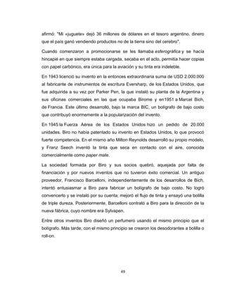 afirmó: "Mi «juguete» dejó 36 millones de dólares en el tesoro argentino, dinero
que el país ganó vendiendo productos no de la tierra sino del cerebro".

Cuando comenzaron a promocionarse se les llamaba esferográfica y se hacía
hincapié en que siempre estaba cargada, secaba en el acto, permitía hacer copias
con papel carbónico, era única para la aviación y su tinta era indeleble.

En 1943 licenció su invento en la entonces extraordinaria suma de USD 2.000.000
al fabricante de instrumentos de escritura Eversharp, de los Estados Unidos, que
fue adquirida a su vez por Parker Pen, la que instaló su planta de la Argentina y
sus oficinas comerciales en las que ocupaba Birome y en1951 a Marcel Bich,
de Francia. Este último desarrolló, bajo la marca BIC, un bolígrafo de bajo costo
que contribuyó enormemente a la popularización del invento.

En 1945 la Fuerza Aérea de los Estados Unidos hizo un pedido de 20.000
unidades. Biro no había patentado su invento en Estados Unidos, lo que provocó
fuerte competencia. En el mismo año Milton Reynolds desarrolló su propio modelo,
y Franz Seech inventó la tinta que seca en contacto con el aire, conocida
comercialmente como paper mate.

La sociedad formada por Biro y sus socios quebró, aquejada por falta de
financiación y por nuevos inventos que no tuvieron éxito comercial. Un antiguo
proveedor, Francisco Barcelloni, independientemente de los desarrollos de Bich,
intentó entusiasmar a Biro para fabricar un bolígrafo de bajo costo. No logró
convencerlo y se instaló por su cuenta; mejoró el flujo de tinta y ensayó una bolilla
de triple dureza. Posteriormente, Barcelloni contrató a Biro para la dirección de la
nueva fábrica, cuyo nombre era Sylvapen.

Entre otros inventos Biro diseñó un perfumero usando el mismo principio que el
bolígrafo. Más tarde, con el mismo principio se crearon los desodorantes a bolilla o
roll-on.




                                         49
 