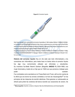 Figura 9. Corrector líquido.




http://www.google.com.co/imgres?q=corrector+liquido&um=1&hl=es&sa=X&biw=1366&bih=643&tb
m=isch&tbnid=niuVft3et45gBM:&imgrefurl=http://www.suplidorarenma.com/index.php%3Fact%3Dvi
ewProd%26productId%3D189&docid=9e2EovVSkOEV_M&imgurl=http://www.suplidorarenma.com/
images/uploads/liquidpaper.jpg&w=390&h=390&ei=6hliUJT1K-
HzygH9xoHoCg&zoom=1&iact=hc&vpx=526&vpy=165&dur=249&hovh=224&hovw=224&tx=118&ty
=122&sig=104990954528029877131&page=1&tbnh=124&tbnw=127&start=0&ndsp=21&ved=1t:42
9,r:2,s:0,i:85


Historia del corrector líquido Hoy en día está casi todo informatizado y los
correctores son informáticos, pero hasta hace no tantos años el corrector líquido
fue      algo     muy     comúnmente         utilizado     por       oficinistas   y   estudiantes.
Su inventora fue Bette Nesmit Graham (Biografia ANEXO F) (1924-1980) una
mujer divorciada y madre de un hijo que en 1946 tuvo que ponerse a trabajar para
poder                                                                                     subsistir.
Fue contratada como secretaria en el Texas Bank and Trust y allí se dio cuenta de
lo difícil que era borrar los errores cometidos a la hora de mecanografiar60 en los
principios de las máquinas de escribir eléctricas .Para ganarse un sobresueldo se
ofreció para pintar las ventanas del banco durante sus vacaciones de verano. Se

60
     Mecanografiar: Escribir un texto a máquina http://es.thefreedictionary.com/mecanografiar


                                                  50
 