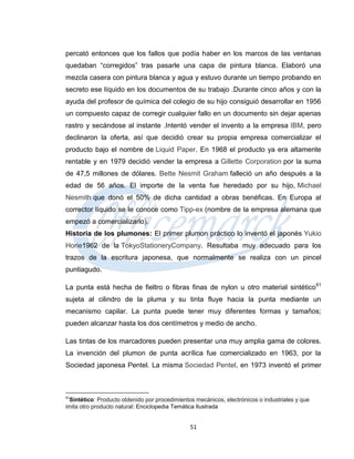percató entonces que los fallos que podía haber en los marcos de las ventanas
quedaban “corregidos” tras pasarle una capa de pintura blanca. Elaboró una
mezcla casera con pintura blanca y agua y estuvo durante un tiempo probando en
secreto ese líquido en los documentos de su trabajo .Durante cinco años y con la
ayuda del profesor de química del colegio de su hijo consiguió desarrollar en 1956
un compuesto capaz de corregir cualquier fallo en un documento sin dejar apenas
rastro y secándose al instante .Intentó vender el invento a la empresa IBM, pero
declinaron la oferta, así que decidió crear su propia empresa comercializar el
producto bajo el nombre de Liquid Paper. En 1968 el producto ya era altamente
rentable y en 1979 decidió vender la empresa a Gillette Corporation por la suma
de 47,5 millones de dólares. Bette Nesmit Graham falleció un año después a la
edad de 56 años. El importe de la venta fue heredado por su hijo, Michael
Nesmith que donó el 50% de dicha cantidad a obras benéficas. En Europa al
corrector líquido se le conoce como Tipp-ex (nombre de la empresa alemana que
empezó a comercializarlo).
Historia de los plumones: El primer plumon práctico lo inventó el japonés Yukio
Horie1962 de la TokyoStationeryCompany. Resultaba muy adecuado para los
trazos de la escritura japonesa, que normalmente se realiza con un pincel
puntiagudo.

La punta está hecha de fieltro o fibras finas de nylon u otro material sintético 61
sujeta al cilindro de la pluma y su tinta fluye hacia la punta mediante un
mecanismo capilar. La punta puede tener muy diferentes formas y tamaños;
pueden alcanzar hasta los dos centímetros y medio de ancho.

Las tintas de los marcadores pueden presentar una muy amplia gama de colores.
La invención del plumon de punta acrílica fue comercializado en 1963, por la
Sociedad japonesa Pentel. La misma Sociedad Pentel, en 1973 inventó el primer



61
  Sintético: Producto obtenido por procedimientos mecánicos, electrónicos o industriales y que
imita otro producto natural: Enciclopedia Temática Ilustrada


                                                51
 