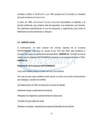 rotulador a bolita: el “BallPentel“, y en 1981 presentó en el mercado un rotulador
de punta cerámica: el ceramicrón.

A partir de 1985, la Sociedad francesa Reynolds comercializó el bolígrafo y el
plumón antifraude, que contiene tinta de seguridad, muy resistente a ser borrada.
Era destinada especialmente al uso de banqueros y negociantes, para evitar la
falsificación de documentación y cheques.




2.3 MARCO LEGAL.

A continuación, se dará conocer las normas vigentes de la empresa
OFFICEMARCK, esta tuvo en cuenta la ley 1014 del 2006, para fortalecer y
conocer mas sobre la cultura del emprendimiento. (ANEXO G). También es bueno
aclarar que la empresa OFFICEMARCK pertenece a la sociedad limitada (LTDA).
(ANEXO H).

Reglamento de la empresa OFFICEMARCK

-Los socios deben ofrecer un buen servicio a los clientes

-En caso de que haya conflictos entre socios, se hará una reunión extraordinaria
para dialogar y resolver el conflicto

-Se deberá tener el 100% de atención en horas de trabajo

-Mantener limpia y ordenada la mercancía

-Respetar las religiones y pensamientos de cada socio

-Cumplir con las metas de venta

-Realizar su trabajo, respetando los espacios laborales de los demás


                                        52
 