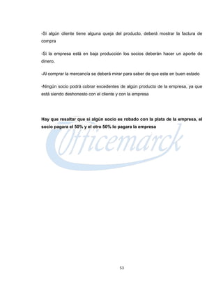 -Si algún cliente tiene alguna queja del producto, deberá mostrar la factura de
compra

-Si la empresa está en baja producción los socios deberán hacer un aporte de
dinero.

-Al comprar la mercancía se deberá mirar para saber de que este en buen estado

-Ningún socio podrá cobrar excedentes de algún producto de la empresa, ya que
está siendo deshonesto con el cliente y con la empresa




Hay que resaltar que si algún socio es robado con la plata de la empresa, el
socio pagara el 50% y el otro 50% lo pagara la empresa




                                       53
 