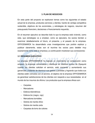 3. PLAN DE NEGOCIOS

En esta parte del proyecto se explicaran temas como los siguientes el estado
actual de la empresa, productos servicios y clientes, fuente de ventaja competitiva
sostenible, objetivos de los accionistas, y estrategias de negocio, resumen del
presupuesto financiero, decisiones o financiamiento requerido.

En el resumen ejecutivo se describe todo lo que la empresa está viviendo, como
esta, que estrategias va a emplear, como se ejecutara, los socios tienden a
examinar detalladamente el futuro, el presente, y el pasado de la empresa.
OFFICEMARCK ha desarrollado unas investigaciones que podrán explicar y
publicar claramente, estas son el reunirse los socios para detallar muy
exactamente como está la empresa y a continuación mostraran sus conclusiones:

3.1 RESUMEN EJECUTIVO:

La empresa OFFICEMARCK ha logrado un crecimiento en comparación como
empezó, la empresa comercializa y distribuye en distintos puntos de Zipaquirá
cuando los clientes solicitan el servicio, está creciendo y aumentando sus
ganancias y tratando de disminuir sus gastos y perdidas y logrando que todos sus
clientes estén cómodos con el servicio, el objetivo de la empresa OFFICEMARCK
es garantizar satisfacciones de los clientes con respecto a sus necesidades en el
mundo de los insumos de oficina. Los productos que la empresa ofrece son:

    Carpetas
    Marcadores
    Esferos kilométricos
    Esferos bic (negro, rojo)
    Marcadores borrables
    Sobres de manila oficio
    Sobres de manila carta
    Carpetas de lomo de colores


                                        54
 