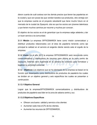 dieron cuenta de cuál costoso son los demás precios que tienen las papelerías en
la ciudad y que son pocas las que vendan baratos sus productos, otra ventaja con
que la empresa cuenta es el proyecto estudiantil que tiene mucho futuro en el
mercado de la ciudad de Zipaquirá, otra es que los socios son jóvenes talentosos
y que tienen muchos caminos por recorrer y muchos por conocer.

El objetivo de los socios es el de garantizar que la empresa salga adelante y dar
un buen servicio a la comunidad.

3.1.1 Misión La empresa OFFICEMARCK tiene como misión comercializar y
distribuir productos relacionados con el área de papelería teniendo como eje
principal la calidad en el servicio al exigente cliente siendo este el orgullo de la
empresa.

3.1.2 Visión En el año 2013 la empresa OFFICEMARCK será reconocida como
comercializadora y distribuidora de insumos para oficina en la zona centro de
Zipaquirá. Además será registrada en la cámara de comercio para formalizar y
legalizar su actividad comercial.

3.1.3 Objetivos Los objetivos que se ha planteado de la empresa se basan en la
función que desempeña como distribuidora de productos de papelería los cuales
se dividen en un objetivo general y seis específicos los cuales se presentan a
continuación.

3.1.3.1 Objetivo General

Lograr que la empresaOFFICEMARCK comercializadora y distribuidora de
productos de papelería sea líder en la zona de sabana centro y sur.

3.1.3.2 Objetivos Específicos

      Ofrecer una buena calidad y servicio a los clientes
      Aumentar cada mes el 2% de los clientes.
      Aumentar los recursos de OFFICEMARCK.


                                        56
 