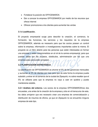    Fortalecer la posición de OFFICEMARCK.
      Dar a conocer la empresa OFFICEMARCK por medio de los recursos que
       ofrece internet
      Ofrecer promociones a los clientes para aumentar las ventas


3.1.4 Justificación.

El proyecto empresarial surge para describir la creación, el comienzo, la
formación, las funciones, los servicios y los requisitos de la empresa
OFFICEMARCK, además es necesario para que los socios posean un control
sobre la empresa, información e investigaciones importantes sobre la misma. El
proyecto es un libro abierto para las personas que están interesadas en formar
una empresa o están comprometidos en el rol de la carrera empresarial, para que
puedan saber por los sucesos, obstáculos, administración por los que una
empresa pasa para poder prosperar.

3.2 PLANIFICACIÓN ESTRATÉGICA

La planificación de OFFICEMARCK es ahorrar el 5% de las ganancias mensuales
y aumentar el 2% de clientes por mes para que de esta forma la empresa pueda
subsistir y entrar en el comercio de la ciudad de Zipaquirá, no sobra resaltar que el
5% se utilizara para que la empresa no vaya a caer en quiebra y pueda
mantenerse estable.

3.2.1 Análisis del entorno. Los socios de la empresa OFFICEMARCKhizo dos
encuestas, una antes de la creación de la empresa y otra en el transcurso de esta,
los datos arrojaron que era necesario crear una empresa de comercialización y
distribución de insumos de oficina, ya que en Zipaquirá no se encuentra ninguna
empresa de este tipo.




                                         57
 
