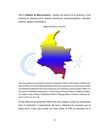 3.2.1.1 Análisis de Macro-entorno. Análisis del entorno de la empresa a nivel
nacional en aspectos como, factores económicos, sociodemográficos, culturales,
políticos, legales y tecnológicos.

                               Figura 10. Mapa de Colombia.




http://www.google.com.co/imgres?q=colombia+mapa&start=155&um=1&hl=es&biw=1366&bih=643
&tbm=isch&tbnid=bYa7Sbq1tMXZvM:&imgrefurl=http://www.webpicking.com/notas/mora03.htm&do
cid=yER3Ig0VVJj2M&imgurl=http://www.webpicking.com/notas/mapa_colombia.jpg&w=236&h=315
&ei=m6tmUJThD8Pf0gGYqoDgCA&zoom=1&iact=hc&vpx=951&vpy=34&dur=3229&hovh=252&ho
vw=188&tx=114&ty=140&sig=104990954528029877131&page=6&tbnh=145&tbnw=109&ndsp=28
&ved=1t:429,r:19,s:155,i:264

El Plan Nacional de Desarrollo (PND) tiene como objetivo marcar los lineamientos
para el crecimiento y mejoramiento del país y determina los procesos que se
deben llevar a cabo para cumplir con estas metas. El PND es ejecutado por el




                                           58
 