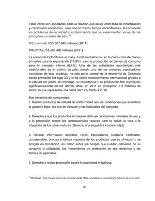 Estas cifras son esperadas dada la relación que existe entre tasa de motorización
y crecimiento económico, pero son al mismo tiempo escandalosas, al considerar
los problemas de movilidad y contaminación que ya experimentan varias de las
principales ciudades del país.63

PIB (nominal) US$ 307 845 millones (2011)

PIB (PPA) US$ 460 406 millones (2011)

La economía Colombiana se basa, fundamentalmente, en la producción de bienes
primarios para la exportación (14,9%), y en la producción de bienes de consumo
para el mercado interno (8,4%). Una de las actividades económicas más
tradicionales es el cultivo de café, siendo uno de los mayores exportadores
mundiales de este producto; ha sido parte central de la economía de Colombia
desde principios del siglo XX y le ha valido reconocimiento internacional gracias a
la calidad del grano; sin embargo, su importancia y su producción han disminuido
significativamente en los últimos años, en 2011 se produjeron 7,8 millones de
sacos, lo que representa una caída del 12% frente a 2010.

Son derechos del consumidor:
1. Recibir productos de calidad de conformidad con las condiciones que establece
la garantía legal, las que se ofrezcan y las habituales del mercado.


2. Derecho a que los productos no causen daño en condiciones normales de uso y
a la protección contra las consecuencias nocivas para la salud, la vida o la
integridad de los consumidores (Derecho a la seguridad e indemnidad).


3. Obtener información completa, veraz, transparente, oportuna, verificable,
comprensible, precisa e idónea respecto de los productos que se ofrezcan o se
pongan en circulación, así como sobre los riesgos que puedan derivarse de su
consumo o utilización, los mecanismos de protección de sus derechos y las
formas de ejercerlos.


4. Derecho a recibir protección contra la publicidad engañosa.



63
     Movilidad : http://www.catorce6.com/articulo/3273/la-movilidad-en-colombia-25-millones-de-vehiculos/


                                                     60
 