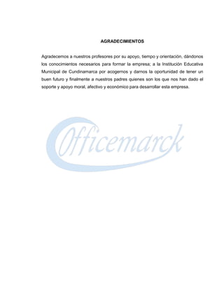 AGRADECIMIENTOS


Agradecemos a nuestros profesores por su apoyo, tiempo y orientación, dándonos
los conocimientos necesarios para formar la empresa; a la Institución Educativa
Municipal de Cundinamarca por acogernos y darnos la oportunidad de tener un
buen futuro y finalmente a nuestros padres quienes son los que nos han dado el
soporte y apoyo moral, afectivo y económico para desarrollar esta empresa.
 