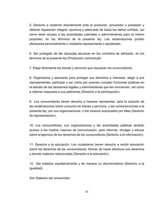 5. Derecho a reclamar directamente ante el productor, proveedor o prestador y
obtener reparación integral, oportuna y adecuada de todos los daños sufridos, así
como tener acceso a las autoridades judiciales o administrativas para el mismo
propósito, en los términos de la presente ley. Las reclamaciones podrán
efectuarse personalmente o mediante representante o apoderado.


6. Ser protegido de las cláusulas abusivas en los contratos de adhesión, en los
términos de la presente ley (Protección contractual).


7. Elegir libremente los bienes y servicios que requieran los consumidores.


8. Organizarse y asociarse para proteger sus derechos e intereses, elegir a sus
representantes, participar y ser oídos por quienes cumplan funciones públicas en
el estudio de las decisiones legales y administrativas que les conciernen, así como
a obtener respuesta a sus peticiones (Derecho a la participación).


9. Los consumidores tienen derecho a hacerse representar, para la solución de
las reclamaciones sobre consumo de bienes y servicios, y las contravenciones a la
presente ley, por sus organizaciones, o los voceros autorizados por ellas (Derecho
de representación).


10. Los consumidores, sus organizaciones y las autoridades públicas tendrán
acceso a los medios masivos de comunicación, para informar, divulgar y educar
sobre el ejercicio de los derechos de los consumidores (Derecho a la información).


11. Derecho a la educación: Los ciudadanos tienen derecho a recibir educación
sobre los derechos de los consumidores, formas de hacer efectivos sus derechos
y demás materias relacionadas (Derecho a la educación).


12. Ser tratados equitativamente y de manera no discriminatoria (Derecho a la
igualdad).


Son Deberes del consumidor:



                                        61
 