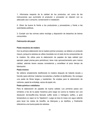 1. Informarse respecto de la calidad de los productos, así como de las
instrucciones que suministre el productor o proveedor en relación con su
adecuado uso o consumo, conservación e instalación.


2. Obrar de buena fe frente a los productores y proveedores y frente a las
autoridades públicas.


3. Cumplir con las normas sobre reciclaje y disposición de desechos de bienes
consumidos.

Fabricación del papel


Pasta mecánica de madera
Con la primera elaboración de la madera (primer proceso), se obtiene un producto
impuro, porque la celulosa se utiliza mezclada con el resto de los componentes de
la madera. Se utiliza para la elaboración de papeles de baja calidad (por
ejemplo: papel prensa para periódicos); tiene más aprovechamiento pero menos
calidad, además tienen escasa consistencia y amarillean al poco tiempo de
fabricación.
Pasta morena
Se obtiene simplemente desfibrando la madera después de haberla lavado y
hervido (para eliminar materias incrustantes y facilitar el desfibrado). Se consigue
una pasta de fibras largas y resistentes. Se emplea para la elaboración de
cartones, papel de embalaje, sacos de papel, etc.
Pasta química o celulósica
Para la elaboración de papeles de buena calidad. Los primeros pasos son
similares a los de la pasta mecánica pero luego se cocina la madera con una
disolución de bisulfito (hoy llamado sulfito ácido o hidrógeno sulfito), a gran
temperatura (a vapor en la “lejiadora”). Luego se lava la masa con agua caliente
para lavar los restos de bisulfito, se blanquea y se desfibra, y finalmente
obtenemos una buena pasta de celulosa.


                                        62
 