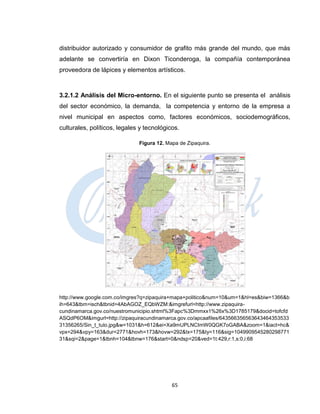 distribuidor autorizado y consumidor de grafito más grande del mundo, que más
adelante se convertiría en Dixon Ticonderoga, la compañía contemporánea
proveedora de lápices y elementos artísticos.



3.2.1.2 Análisis del Micro-entorno. En el siguiente punto se presenta el análisis
del sector económico, la demanda, la competencia y entorno de la empresa a
nivel municipal en aspectos como, factores económicos, sociodemográficos,
culturales, políticos, legales y tecnológicos.

                              Figura 12. Mapa de Zipaquira.




http://www.google.com.co/imgres?q=zipaquira+mapa+politico&num=10&um=1&hl=es&biw=1366&b
ih=643&tbm=isch&tbnid=4AbAGOZ_EQbWZM:&imgrefurl=http://www.zipaquira-
cundinamarca.gov.co/nuestromunicipio.shtml%3Fapc%3Dmmxx1%26x%3D1785179&docid=tofcfd
ASQdP6OM&imgurl=http://zipaquiracundinamarca.gov.co/apcaafiles/643566356563643464353533
31356265/Sin_t_tulo.jpg&w=1031&h=612&ei=Xa9mUPLNCImW0QGK7oGABA&zoom=1&iact=hc&
vpx=294&vpy=163&dur=2771&hovh=173&hovw=292&tx=175&ty=116&sig=1049909545280298771
31&sqi=2&page=1&tbnh=104&tbnw=176&start=0&ndsp=20&ved=1t:429,r:1,s:0,i:68




                                           65
 