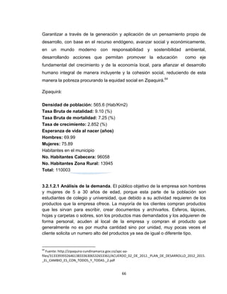 Garantizar a través de la generación y aplicación de un pensamiento propio de
desarrollo, con base en el recurso endógeno, avanzar social y económicamente,
en un mundo moderno con responsabilidad y sostenibilidad ambiental,
desarrollando acciones que permitan promover la educación                    como eje
fundamental del crecimiento y de la economía local, para afianzar el desarrollo
humano integral de manera incluyente y la cohesión social, reduciendo de esta
manera la pobreza procurando la equidad social en Zipaquirá.64

Zipaquirá:

Densidad de población: 565.6 (Hab/Km2)
Tasa Bruta de natalidad: 9.10 (%)
Tasa Bruta de mortalidad: 7.25 (%)
Tasa de crecimiento: 2.852 (%)
Esperanza de vida al nacer (años)
Hombres: 69.99
Mujeres: 75.89
Habitantes en el municipio
No. Habitantes Cabecera: 96058
No. Habitantes Zona Rural: 13945
Total: 110003


3.2.1.2.1 Análisis de la demanda. El público objetivo de la empresa son hombres
y mujeres de 5 a 30 años de edad, porque esta parte de la población son
estudiantes de colegio y universidad, que debido a su actividad requieren de los
productos que la empresa ofrece. La mayoría de los clientes compran productos
que les sirvan para escribir, crear documentos y archivarlos. Esferos, lápices,
hojas y carpetas o sobres, son los productos mas demandados y los adquieren de
forma personal, acuden al local de la empresa y compran el producto que
generalmente no es por mucha cantidad sino por unidad, muy pocas veces el
cliente solicita un numero alto del productos ya sea de igual o diferente tipo.


64
   Fuente: http://zipaquira-cundinamarca.gov.co/apc-aa-
files/31333939326461383336306532653361/ACUERDO_02_DE_2012._PLAN_DE_DESARROLLO_2012_2015.
_EL_CAMBIO_ES_CON_TODOS_Y_TODAS._2.pdf


                                           66
 