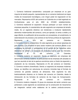 1. Comercio tradicional característico: compuesto por empresas en su gran
mayoría de tamaño pequeño, representantes de un comercio tradicional con bajos
niveles de incorporación tecnológica y con ningún poder de negociación en los
mercados. Representa el 62% del comercio en Colombia de un total registrado en
Confecámaras      para    el     año    2000      de   219.925    establecimientos.
2. Comercio tradicional en expansión: Aunque participan un buen número de
empresas pequeñas, lo característico de este segmento son empresas de tamaño
medio. Es un segmento dinámico con tendencias a involucrar rápidamente
elementos modernizantes del comercio, como por ejemplo, la venta a crédito y el
pago diferido, la cualificación de los acuerdos con proveedores, el cumplimiento, la
sistematización de procesos y los cambios en las formas jurídicas de organización.
Representa        el       32%         del        comercio       en      Colombia.
3. Comercio moderno característico: En este segmento ya se ubican empresas de
gran formato y se considera el típico sector moderno del comercio debido a sus
estrategias de provisión y competencia, en el sentido de las relaciones sobre
elementos de calidad y la búsqueda de productos nuevos para los mercados.
Representa        el       1%          del        comercio       en      Colombia.
4. Comercio moderno en expansión: Siendo un segmento con empresas del
denominado comercio moderno, la particularidad de las empresas allí ubicadas es
que han asumido el reto de la apertura económica como un factor de expansión y
ampliación de los mercados. Representa el 2% del comercio en Colombia.
5. Comercio moderno diversificado: Siendo un segmento de empresas modernas
típicas, se identifica con estructuras de comercio minorista bajo el formato de
comercio de grandes cadenas de almacenes. Este segmento ha sido
tradicionalmente dinámico en la historia del comercio en Colombia, desde la
introducción de los formatos de comercio de las Cajas de Compensación.
Representa        el       2%          del        comercio       en      Colombia.
6. Comercio moderno integrado: El grupo de empresas del sector comercio que
pertenecen a este segmento se caracterizan por la construcción de mecanismos
de integración vertical entre eslabones de la cadena producto-consumo.


                                             69
 