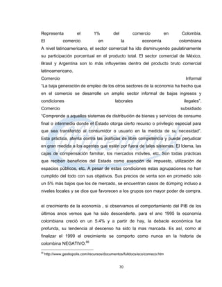 Representa              el       1%          del        comercio          en    Colombia.
El             comercio             en             la         economía         colombiana
A nivel latinoamericano, el sector comercial ha ido disminuyendo paulatinamente
su participación porcentual en el producto total. El sector comercial de México,
Brasil y Argentina son lo más influyentes dentro del producto bruto comercial
latinoamericano.
Comercio                                                                         Informal
“La baja generación de empleo de los otros sectores de la economía ha hecho que
en el comercio se desarrolle un amplio sector informal de bajos ingresos y
condiciones                                   laborales                          ilegales”.
Comercio                                                                       subsidiado
“Comprende a aquellos sistemas de distribución de bienes y servicios de consumo
final o intermedio donde el Estado otorga cierto recurso o privilegio especial para
que sea transferido al consumidor o usuario en la medida de su necesidad”.
Esta práctica, atenta contra las políticas de libre competencia y puede perjudicar
en gran medida a los agentes que estén por fuera de tales sistemas. El Idema, las
cajas de compensación familiar, los mercados móviles, etc. Son todas prácticas
que reciben beneficios del Estado como exención de impuesto, utilización de
espacios públicos, etc. A pesar de estas condiciones estas agrupaciones no han
cumplido del todo con sus objetivos. Sus precios de venta son en promedio solo
un 5% más bajos que los de mercado, se encuentran casos de dúmping incluso a
niveles locales y se dice que favorecen a los grupos con mayor poder de compra.


el crecimiento de la economía , si observamos el comportamiento del PIB de los
últimos anos vemos que ha sido descenderte. para el ano 1995 la economía
colombiana creció en un 5.4% y a partir de hay, la debacle económica fue
profunda, su tendencia al descenso ha sido la mas marcada. Es así, como al
finalizar el 1999 el crecimiento se comporto como nunca en la historia de
colombina NEGATIVO.66
66
     http://www.gestiopolis.com/recursos/documentos/fulldocs/eco/comeco.htm


                                                   70
 