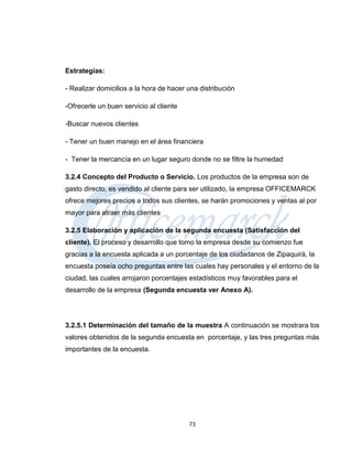 Estrategias:

- Realizar domicilios a la hora de hacer una distribución

-Ofrecerle un buen servicio al cliente

-Buscar nuevos clientes

- Tener un buen manejo en el área financiera

- Tener la mercancía en un lugar seguro donde no se filtre la humedad

3.2.4 Concepto del Producto o Servicio. Los productos de la empresa son de
gasto directo, es vendido al cliente para ser utilizado, la empresa OFFICEMARCK
ofrece mejores precios a todos sus clientes, se harán promociones y ventas al por
mayor para atraer más clientes

3.2.5 Elaboración y aplicación de la segunda encuesta (Satisfacción del
cliente). El proceso y desarrollo que tomo la empresa desde su comienzo fue
gracias a la encuesta aplicada a un porcentaje de los ciudadanos de Zipaquirá, la
encuesta poseía ocho preguntas entre las cuales hay personales y el entorno de la
ciudad, las cuales arrojaron porcentajes estadísticos muy favorables para el
desarrollo de la empresa (Segunda encuesta ver Anexo A).




3.2.5.1 Determinación del tamaño de la muestra A continuación se mostrara los
valores obtenidos de la segunda encuesta en porcentaje, y las tres preguntas más
importantes de la encuesta.




                                         73
 