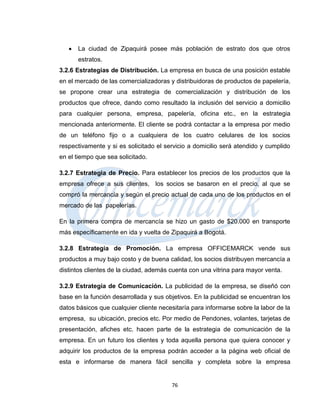    La ciudad de Zipaquirá posee más población de estrato dos que otros
       estratos.
3.2.6 Estrategias de Distribución. La empresa en busca de una posición estable
en el mercado de las comercializadoras y distribuidoras de productos de papelería,
se propone crear una estrategia de comercialización y distribución de los
productos que ofrece, dando como resultado la inclusión del servicio a domicilio
para cualquier persona, empresa, papelería, oficina etc., en la estrategia
mencionada anteriormente. El cliente se podrá contactar a la empresa por medio
de un teléfono fijo o a cualquiera de los cuatro celulares de los socios
respectivamente y si es solicitado el servicio a domicilio será atendido y cumplido
en el tiempo que sea solicitado.

3.2.7 Estrategia de Precio. Para establecer los precios de los productos que la
empresa ofrece a sus clientes, los socios se basaron en el precio, al que se
compró la mercancía y según el precio actual de cada uno de los productos en el
mercado de las papelerías.

En la primera compra de mercancía se hizo un gasto de $20.000 en transporte
más específicamente en ida y vuelta de Zipaquirá a Bogotá.

3.2.8 Estrategia de Promoción. La empresa OFFICEMARCK vende sus
productos a muy bajo costo y de buena calidad, los socios distribuyen mercancía a
distintos clientes de la ciudad, además cuenta con una vitrina para mayor venta.

3.2.9 Estrategia de Comunicación. La publicidad de la empresa, se diseñó con
base en la función desarrollada y sus objetivos. En la publicidad se encuentran los
datos básicos que cualquier cliente necesitaría para informarse sobre la labor de la
empresa, su ubicación, precios etc. Por medio de Pendones, volantes, tarjetas de
presentación, afiches etc. hacen parte de la estrategia de comunicación de la
empresa. En un futuro los clientes y toda aquella persona que quiera conocer y
adquirir los productos de la empresa podrán acceder a la página web oficial de
esta e informarse de manera fácil sencilla y completa sobre la empresa


                                        76
 