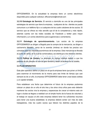 OFFICEMARCK. En la actualidad la empresa tiene un correo electrónico
disponible para cualquier solicitud. officcemarck@hotmail.com

3.2.10 Estrategia de Servicio. El servicio a domicilio es una de las principales
estrategias de servicio que tiene la empresa, cualquiera de los clientes se puede
comunicar a un teléfono fijo o a cualquiera de los cuatro celulares de los socios. El
servicio que se ofrece es más sencillo que él de la competencia y más rápido,
además cuenta con las redes sociales de Facebook y twitter para mayor
información y un correo electrónico para sugerencias o comentarios.

3.2.11   Estrategia      de   aprovisionamiento.    Los    socios   de   la   empresa
OFFICEMARCK se dirigen a Bogotá para la compra de la mercancía, se dirigen a
cacharrería Medellín, cerca de la avenida Jiménez en donde los precios son
cómodos para los intereses económicos de la empresa. Esta mercancía es llevada
al punto de venta, en la cual se comercializa y se distribuye a los distintos clientes.

3.2.13 Política de Cartera. La empresa no otorga créditos debido a que los
pedidos de los clientes no son de gran tamaño y están al alcance de su bolsillo.

3.3 PLAN OPERATIVO

Este plan operativo define un plazo en el que la empresa tiene que poner un límite,
para examinar el movimiento de la misma para ese límite de tiempo que casi
siempre es de un año, la empresa OFFICEMARCK debe tener unas bases solidas
y un capital rentable.

Para establecer una fecha que determine el futuro de la empresa podremos
colocar un plazo de un año el otro tres y los otros cinco años para esto deberán
mantener los socios viva la empresa y esperanzas de crecer al máximo esto sin
lugar a dudas se llegara a realidad con el simple hecho de la fuerza de voluntad y
el trabajo en equipo al año esta empresa deberá tener los suficientes recursos
para tener una buena estabilidad, la empresa deberá contar con más de siete
trabajadores, más los cuatro socios que lideran los distintos papeles de la


                                          77
 