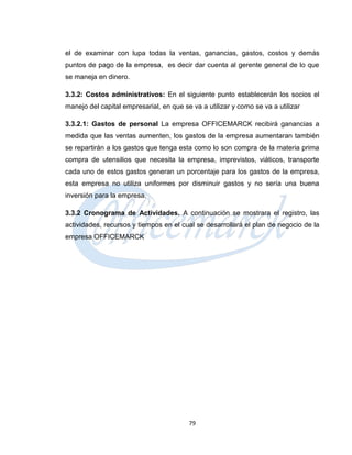 el de examinar con lupa todas la ventas, ganancias, gastos, costos y demás
puntos de pago de la empresa, es decir dar cuenta al gerente general de lo que
se maneja en dinero.

3.3.2: Costos administrativos: En el siguiente punto establecerán los socios el
manejo del capital empresarial, en que se va a utilizar y como se va a utilizar

3.3.2.1: Gastos de personal La empresa OFFICEMARCK recibirá ganancias a
medida que las ventas aumenten, los gastos de la empresa aumentaran también
se repartirán a los gastos que tenga esta como lo son compra de la materia prima
compra de utensilios que necesita la empresa, imprevistos, viáticos, transporte
cada uno de estos gastos generan un porcentaje para los gastos de la empresa,
esta empresa no utiliza uniformes por disminuir gastos y no sería una buena
inversión para la empresa.

3.3.2 Cronograma de Actividades. A continuación se mostrara el registro, las
actividades, recursos y tiempos en el cual se desarrollará el plan de negocio de la
empresa OFFICEMARCK




                                         79
 