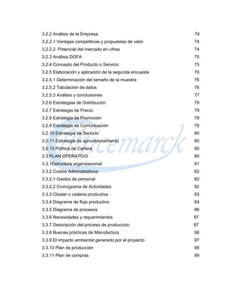 3.2.2 Análisis de la Empresa                            74
3.2.2.1 Ventajas competitivas y propuestas de valor     74
3.2.2.2 Potencial del mercado en cifras                 74
3.2.3 Análisis DOFA                                     75
3.2.4 Concepto del Producto o Servicio                  75
3.2.5 Elaboración y aplicación de la segunda encuesta   76
3.2.5.1 Determinación del tamaño de la muestra          76
3.2.5.2 Tabulación de datos                             76
3.2.5.3 Análisis y conclusiones                         77
3.2.6 Estrategias de Distribución                       79
3.2.7 Estrategia de Precio                              79
3.2.8 Estrategia de Promoción                           79
3.2.9 Estrategia de Comunicación                        79
3.2.10 Estrategia de Servicio                           80
3.2.11 Estrategia de aprovisionamiento                  80
3.2.13 Política de Cartera                              80
3.3 PLAN OPERATIVO                                      80
3.3.1Estructura organizacional                          81
3.3.2 Costos Administrativos                            82
3.3.2.1 Gastos de personal                              82
3.3.2.2 Cronograma de Actividades                       82
3.3.3 Clúster o cadena productiva                       83
3.3.4 Diagrama de flujo productivo                      84
3.3.5 Diagrama de procesos                              86
3.3.6 Necesidades y requerimientos                      87
3.3.7 Descripción del proceso de producción.            87
3.3.8 Buenas prácticas de Manufactura                   96
3.3.9 El impacto ambiental generado por el proyecto     97
3.3.10 Plan de producción                               98
3.3.11 Plan de compras                                  99
 