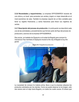 3.3.6 Necesidades y requerimientos. La empresa OFFICEMARCK necesito de
una vitrina y un local para aumentar sus ventas y lograr un mejor desarrollo en el
nivel económico de esta. También la empresa requirió de un libro contable para
tener su registro financieros, y varios factureros para llevar sus registros de
ventas.

3.3.7 Descripción del proceso de producción. A continuación se describirá cada
una de las actividades y procedimientos que forman parte del flujo del proceso de
producción y servicio de la empresa OFFICEMARCK.

Dos socios se traslada de Zipaquira a al ciudad de Bogotá para comprar la
mercancía./Two members of Zipaquira moved to the city of Bogota to buy the
goods
                         Figura 19. Fotografia de produccion.




La necesidad de comprar la materia prima, lleva a que la empresa adquiera los
productos solicitados por los clientes. Como se puede observar en la imagen, solo
dos socios aran el viaje hacia Bogotá y no todos los cuatro socios. El dinero que


                                         84
 