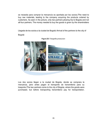 se necesita para comprar la mercancía es aportada por los socios./The need to
buy raw materials, leading to the company acquiring the products ordered by
customers. As seen in the picture, only two partners plowing trip to Bogota and not
all four partners. The money needed to buy the goods is given by the shareholders



Llegada de los socios a la ciudad de Bogotá /Arrival of the partners to the city of

Bogotá
                            Figura 20. Fotografia produccion




Los dos socios llegan a la ciudad de Bogota, donde se comprara la
mercancia, pero antes pagan el transporte de transmilenio para su
trasporte./The two partners come to the city of Bogota, where the goods were
purchased, but before transporting transmilenio pay for transportation.




                                           85
 