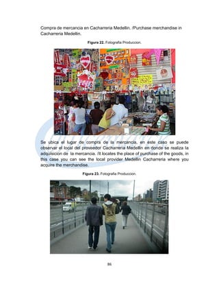 Compra de mercancia en Cacharreria Medellin. /Purchase merchandise in
Cacharreria Medellin.
                         Figura 22. Fotografia Produccion.




Se ubica el lugar de compra de la mercancia, en este caso se puede
observar el local del proveedor Cacharreria Medellin en donde se realiza la
adquisicion de la mercancia. /It locates the place of purchase of the goods, in
this case you can see the local provider Medellin Cacharreria where you
acquire the merchandise.
                      Figura 23. Fotografia Produccion.




                                     86
 