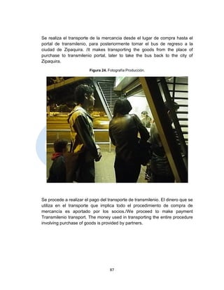 Se realiza el transporte de la mercancia desde el lugar de compra hasta     el
portal de transmilenio, para posteriormente tomar el bus de regreso a       la
ciudad de Zipaquira. /It makes transporting the goods from the place        of
purchase to transmilenio portal, later to take the bus back to the city     of
Zipaquira.

                        Figura 24. Fotografía Producción.




Se procede a realizar el pago del transporte de transmilenio. El dinero que se
utiliza en el transporte que implica todo el procedimiento de compra de
mercancía es aportado por los socios./We proceed to make payment
Transmilenio transport. The money used in transporting the entire procedure
involving purchase of goods is provided by partners.




                                    87
 