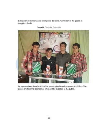Exhibición de la mercancía en el punto de venta. /Exhibition of the goods at
the point of sale.
                      Figura 26. Fotografía Producción.




La mercancía es llevada al local de ventas, donde será expuesta al público./The
goods are taken to local sales, which will be exposed to the public.




                                     89
 