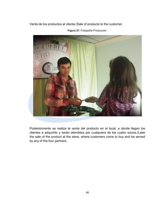 Venta de los productos al cliente./Sale of products to the customer.
                           Figura 27. Fotografía Producción.




Posteriormente se realiza la venta del producto en el local, a donde llegan los
clientes a adquirirlo y serán atendidos por cualquiera de los cuatro socios./Later
the sale of the product at the store, where customers come to buy and be served
by any of the four partners.




                                          90
 