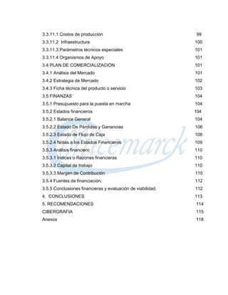 3.3.11.1 Costos de producción                                 99
3.3.11.2 Infraestructura                                     100
3.3.11.3 Parámetros técnicos especiales                      101
3.3.11.4 Organismos de Apoyo                                 101
3.4 PLAN DE COMERCIALIZACIÓN                                 101
3.4.1 Análisis del Mercado                                   101
3.4.2 Estrategia de Mercado                                  102
3.4.3 Ficha técnica del producto o servicio                  103
3.5 FINANZAS                                                 104
3.5.1 Presupuesto para la puesta en marcha                   104
3.5.2 Estados financieros                                    104
3.5.2.1 Balance General                                      104
3.5.2.2 Estado De Pérdidas y Ganancias                       106
3.5.2.3 Estado de Flujo de Caja                              108
3.5.2.4 Notas a los Estados Financieros                      109
3.5.3 Análisis financiero                                    110
3.5.3.1 Índices o Razones financieras                        110
3.5.3.2 Capital de trabajo                                   110
3.5.3.3 Margen de Contribución                               110
3.5.4 Fuentes de financiación.                               112
3.5.5 Conclusiones financieras y evaluación de viabilidad.   112
4. CONCLUSIONES                                              113
5. RECOMENDACIONES                                           114
CIBERGRAFIA                                                  115
Anexos                                                       118
 
